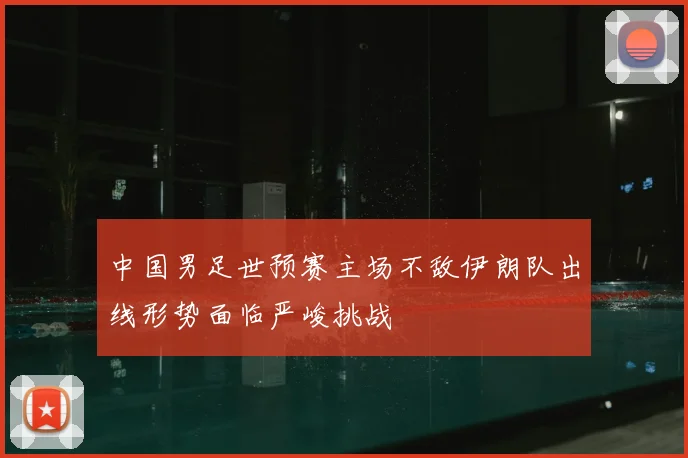 中国男足世预赛主场不敌伊朗队出线形势面临严峻挑战