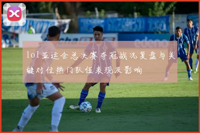 lol亚运会总决赛夺冠战况复盘与关键对位热门队伍表现及影响