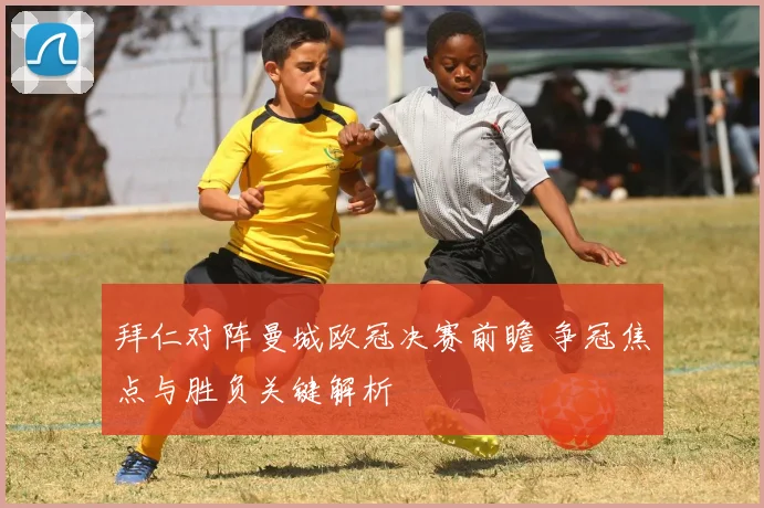 拜仁对阵曼城欧冠决赛前瞻 争冠焦点与胜负关键解析