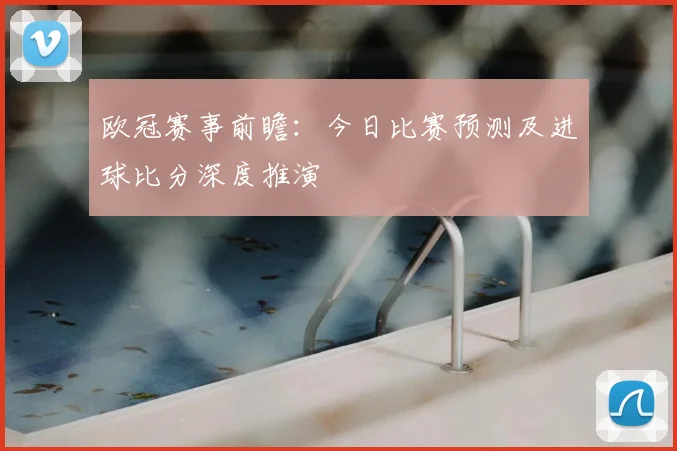 欧冠赛事前瞻:今日比赛预测及进球比分深度推演