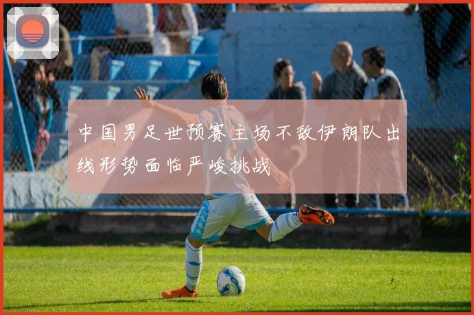 中国男足世预赛主场不敌伊朗队出线形势面临严峻挑战