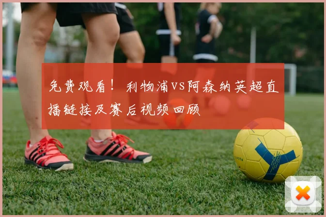 免费观看！利物浦vs阿森纳英超直播链接及赛后视频回顾