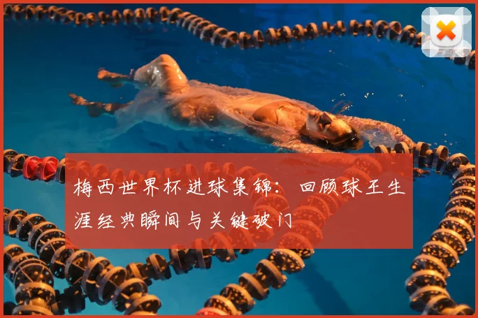 梅西世界杯进球集锦：回顾球王生涯经典瞬间与关键破门