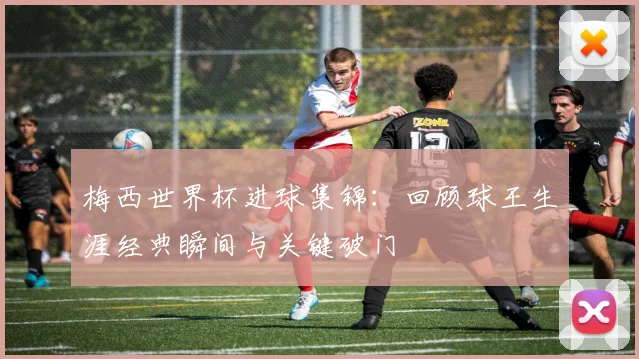 梅西世界杯进球集锦:回顾球王生涯经典瞬间与关键破门